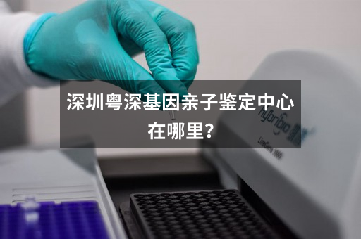深圳粤深基因亲子鉴定中心在哪里？
