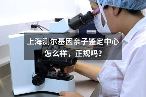 上海测尔基因亲子鉴定中心怎么样，正规吗？