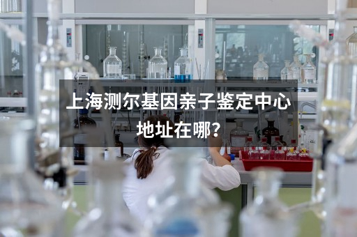 上海测尔基因亲子鉴定中心地址在哪？