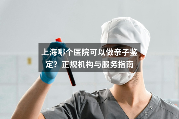 上海哪个医院可以做亲子鉴定？正规机构与服务指南