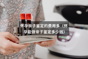 怀孕亲子鉴定的费用多（怀孕能做亲子鉴定多少钱）