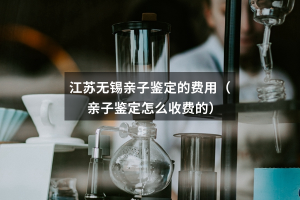 江苏无锡亲子鉴定的费用（亲子鉴定怎么收费的）
