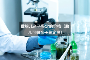 做胎儿亲子鉴定的价格（胎儿可做亲子鉴定吗）