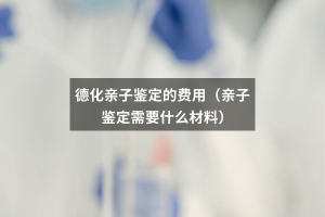 德化亲子鉴定的费用（亲子鉴定需要什么材料）