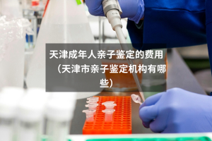 天津成年人亲子鉴定的费用（天津市亲子鉴定机构有哪些）
