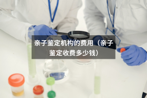 亲子鉴定机构的费用（亲子鉴定收费多少钱）