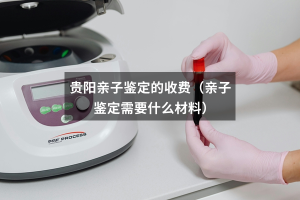 贵阳亲子鉴定的收费（亲子鉴定需要什么材料）
