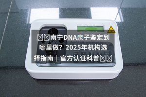 ⭐️南宁DNA亲子鉴定到哪里做？2025年机构选择指南｜官方认证科普⭐️