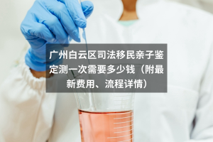 广州白云区司法移民亲子鉴定测一次需要多少钱（附最新费用、流程详情）