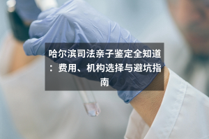 哈尔滨司法亲子鉴定全知道：费用、机构选择与避坑指南