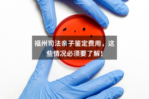 福州司法亲子鉴定费用，这些情况必须要了解！