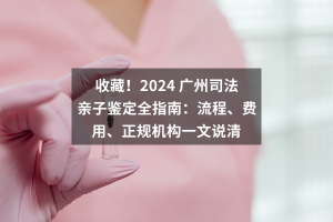 收藏！2024 广州司法亲子鉴定全指南：流程、费用、正规机构一文说清