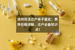 滨州司法迁户亲子鉴定：费用价格详解，迁户必备知识点！