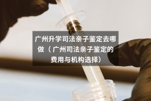 广州升学司法亲子鉴定去哪做（ 广州司法亲子鉴定的费用与机构选择）