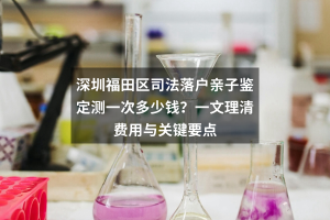 深圳福田区司法落户亲子鉴定测一次多少钱？一文理清费用与关键要点