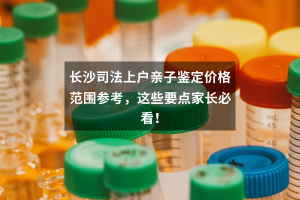 长沙司法上户亲子鉴定价格范围参考，这些要点家长必看！