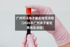 广州司法亲子鉴定规范流程（2026年广州亲子鉴定费用及流程）