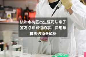 杭州余杭区出生证司法亲子鉴定必须知道的事：费用与机构选择全解析