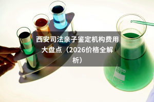西安司法亲子鉴定机构费用大盘点（2026价格全解析）
