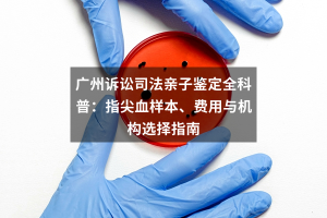 广州诉讼司法亲子鉴定全科普：指尖血样本、费用与机构选择指南