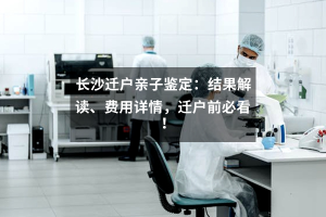 长沙迁户亲子鉴定：结果解读、费用详情，迁户前必看！
