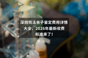 深圳司法亲子鉴定费用详情大全，2026年最新收费标准来了！