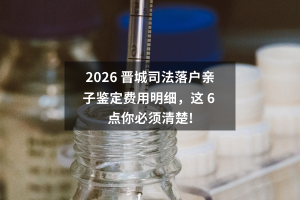 2026 晋城司法落户亲子鉴定费用明细，这 6 点你必须清楚!